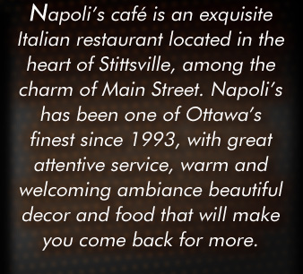 Napoli's Caf is an exquisite Italian restaurant located in the heart of Stittsville, among the charm of Main Street. Napoli's has been on of Ottawa's finest since 1993, with great attentive service, warm and welcoming ambiance beautiful decor and food that will make you come back for more.